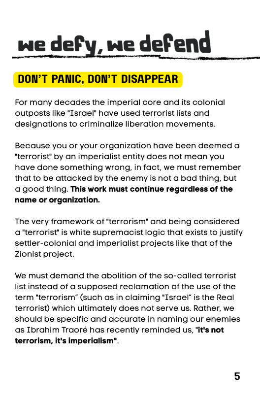 wedefy wedefend DON’T PANIC, DON’T DISAPPEAR  For many decades the imperial core and its colonial outposts like *Israel have used terrorist lists and designations to criminalize liberation movements.  Because you or your organization have been deemed a “terrorist’ by an imperialist entity does not mean you have done something wrong, in fact, we must remember that to be attacked by the enemy is not a bad thing, but agood thing. This work must continue regardiess of the name or organization.  The very framework of *terrorism® and being considered aterrorist* is white supremagcist logic that exists to justify settler-colonial and imperialist projects like that of the Zionist project.  We must demand the abolition of the so-called terrorist listinstead of a supposed reclamation of the use of the term "terrorism’ (such as in claiming "Israel” is the Real terrorist) which ultimately does not serve us. Rather, we should be specific and accurate in naming our enemies. as Ibrahim Traoré has recently reminded us, it’s not terrorism, it’s imperialism". 
